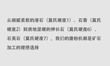 從細(xì)膩柔軟的滑石（莫氏硬度1）、石膏（莫氏硬度2）到質(zhì)地堅(jiān)硬的鉀長(zhǎng)石（莫氏硬度6）、石英石（莫氏硬度7），我們的磨粉機(jī)都是礦石加工的理想選擇。